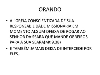 ORANDO
• A IGREJA CONSCIENTIZADA DE SUA
RESPONSABILIDADE MISSIONÁRIA EM
MOMENTO ALGUM DFEIXA DE ROGAR AO
SENHOR DA SEARA QUE MANDE OBREIROS
PARA A SUA SEARA(Mt 9.38)
• E TAMBÉM JAMAIS DEIXA DE INTERCEDE POR
ELES.
 