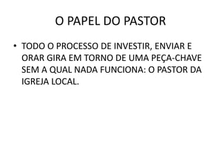 O PAPEL DO PASTOR
• TODO O PROCESSO DE INVESTIR, ENVIAR E
ORAR GIRA EM TORNO DE UMA PEÇA-CHAVE
SEM A QUAL NADA FUNCIONA: O PASTOR DA
IGREJA LOCAL.
 