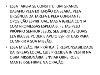• ESSA TAREFA SE CONSTITUI UM GRANDE
DASAFIO PELA EXTENSÃO DA SEARA, PELA
URGÊNCIA DA TAREFA E PELA CONSTANTE
OPOSIÇÃO ESPIRITUAL, MAS A IGREJA CONTA
COM PROMESSAS ESPECIAIS, FEITAS PELO
PRÓPRIO SENHOR JESUS, SEGUNDO AS QUAIS
ELA RECEBE PODER E APOIO ESPIRITUAIS PARA
CUMPRIR A SUA MISSÃO.
• ESSA MISSÃO, NA PRÁTICA, É RESPONSABILIDADE
DA IGREJAS LOCAL, QUE PRECIDSA IN VESTIR NA
OBRA MISSIONÁRIA, ENVIAR OBREIROS E
MANTER-SE FIRME NA ORAÇÃO.
 