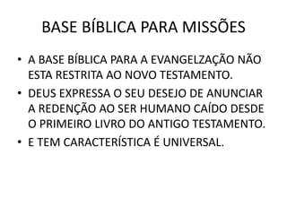 BASE BÍBLICA PARA MISSÕES
• A BASE BÍBLICA PARA A EVANGELZAÇÃO NÃO
ESTA RESTRITA AO NOVO TESTAMENTO.
• DEUS EXPRESSA O SEU DESEJO DE ANUNCIAR
A REDENÇÃO AO SER HUMANO CAÍDO DESDE
O PRIMEIRO LIVRO DO ANTIGO TESTAMENTO.
• E TEM CARACTERÍSTICA É UNIVERSAL.
 