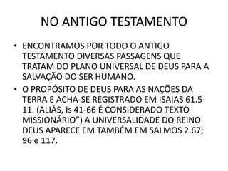NO ANTIGO TESTAMENTO
• ENCONTRAMOS POR TODO O ANTIGO
TESTAMENTO DIVERSAS PASSAGENS QUE
TRATAM DO PLANO UNIVERSAL DE DEUS PARA A
SALVAÇÃO DO SER HUMANO.
• O PROPÓSITO DE DEUS PARA AS NAÇÕES DA
TERRA E ACHA-SE REGISTRADO EM ISAIAS 61.5-
11. (ALIÁS, Is 41-66 É CONSIDERADO TEXTO
MISSIONÁRIO”) A UNIVERSALIDADE DO REINO
DEUS APARECE EM TAMBÉM EM SALMOS 2.67;
96 e 117.
 