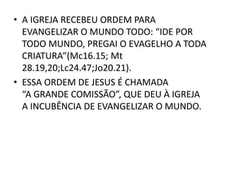 • A IGREJA RECEBEU ORDEM PARA
EVANGELIZAR O MUNDO TODO: “IDE POR
TODO MUNDO, PREGAI O EVAGELHO A TODA
CRIATURA”(Mc16.15; Mt
28.19,20;Lc24.47;Jo20.21).
• ESSA ORDEM DE JESUS É CHAMADA
“A GRANDE COMISSÃO”, QUE DEU À IGREJA
A INCUBÊNCIA DE EVANGELIZAR O MUNDO.
 