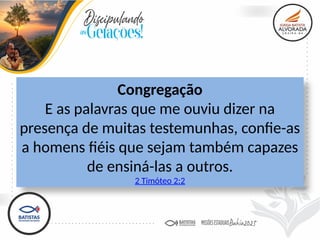 Congregação
E as palavras que me ouviu dizer na
presença de muitas testemunhas, confie-as
a homens fiéis que sejam também capazes
de ensiná-las a outros.
2 Timóteo 2:2
 