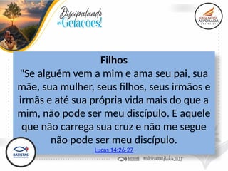 Filhos
"Se alguém vem a mim e ama seu pai, sua
mãe, sua mulher, seus filhos, seus irmãos e
irmãs e até sua própria vida mais do que a
mim, não pode ser meu discípulo. E aquele
que não carrega sua cruz e não me segue
não pode ser meu discípulo.
Lucas 14:26-27
 