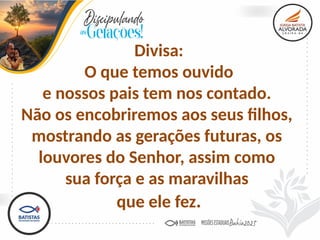 Divisa:
O que temos ouvido
e nossos pais tem nos contado.
Não os encobriremos aos seus filhos,
mostrando as gerações futuras, os
louvores do Senhor, assim como
sua força e as maravilhas
que ele fez.
 