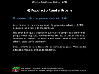 Missões: Estatísticas Globais - 2010
4) População Rural e Urbana
No nosso mundo mais pessoas vivem na cidade.
A tendência de crescimento anual da população urbana é 2,04%,
enquanto que a rural é de apenas 0,45%.
Não quer dizer que a população que vive no campo está diminuindo
porque houve migração. Não é somente isso. São as cidades que estão
invadindo os campos. As zonas rurais estão sendo invadidas pelas
cidades, estão sendo urbanizadas.
Evidentemente que as cidades estão se inchando de gente. Mais cidades
estão com mais de 1 milhão de habitantes.
Blog Missões e Adoração – www.missoeseadoracao.net
Missões leva Deus aos homens. Adoração levam os homens a Deus através de Jesus
 