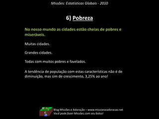 Missões: Estatísticas Globais - 2010
6) Pobreza
No nosso mundo as cidades estão cheias de pobres e
miseráveis.
Muitas cidades.
Grandes cidades.
Todas com muitos pobres e favelados.
A tendência de população com estas características não é de
diminuição, mas sim de crescimento, 3,25% ao ano!
Blog Missões e Adoração – www.missoeseadoracao.net
Você pode fazer Missões com seu bolso!
 