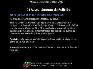 Missões: Estatísticas Globais - 2010
7) Ressurgimento da Religião
No nosso mundo as pessoas estão mais religiosas.
Há mais pessoas religiosas que agnósticas ou ateus.
Esta é a tendência mundial! Um decréscimo de 0,065% ao ano! A
tendência do início do século 20 (comunismo, socialismo e evolução) não
resistiu, após a década de 60 e 70, a tendência se reverteu! Em plena
época da liberação sexual e transformação dos costumes e avanço da
Ciência, as pessoas tornaram-se mais religiosas.
Agnósticos são aqueles que não sabem se Deus existe ou não, e vivem
como se Ele não existisse.
Ateus são aqueles que dizem não haver Deus, e vivem como se Ele não
existisse.
Blog Missões e Adoração – www.missoeseadoracao.net
Você trabalha no Reino ou dá trabalho para o Reino
 