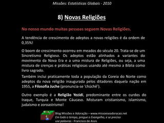 Missões: Estatísticas Globais - 2010
8) Novas Religiões
No nosso mundo muitas pessoas seguem Novas Religiões.
A tendência de crescimento de adeptos a novas religiões é da ordem de
0,35%!
O boom de crescimento ocorreu em meados do século 20. Trata-se de um
Sincretismo Religioso. Os adeptos estão alinhados a variantes do
movimento da Nova Era e a uma mistura de Religiões, ou seja, a uma
mistura de crenças e práticas religiosas usando até mesmo a Bíblia como
livro sagrado.
Também inclui praticamente toda a população da Coreia do Norte como
adeptos da nova religião inaugurada pelos ditadores daquela nação em
1955, a Filosofia Juche (pronuncia-se ‘chúchê’).
Outro exemplo é a Religião Yezidi, predominante entre os curdos do
Iraque, Turquia e Monte Cáucaso. Misturam cristianismo, islamismo,
judaísmo e zoroastrismo!
Blog Missões e Adoração – www.missoeseadoracao.net
Em todo o tempo, pregue o Evangelho, e se preciso
use palavras - Francisco de Assis
 