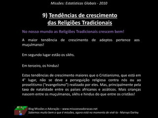 Missões: Estatísticas Globais - 2010
9) Tendências de crescimento
das Religiões Tradicionais
No nosso mundo as Religiões Tradicionais crescem bem!
A maior tendência de crescimento de adeptos pertence aos
muçulmanos!
Em segundo lugar estão os sikhs.
Em terceiro, os hindus!
Estas tendências de crescimento maiores que o Cristianismo, que está em
4° lugar, não se deve a perseguição religiosa contra nós ou ao
proselitismo (“evangelismo”) realizado por eles. Mas, principalmente pela
taxa de natalidade entre os países africanos e asiáticos. Mais crianças
nascem entre os muçulmanos, sikhs e hindus do que entre os cristãos!
Blog Missões e Adoração – www.missoeseadoracao.net
Sabemos muito bem o que é missões, agora está no momento de vivê-la - Marvyo Darley
 