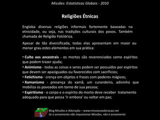 Missões: Estatísticas Globais - 2010
Religiões Étnicas
Engloba diversas religiões informais fortemente baseadas na
etnicidade, ou seja, nas tradições culturais dos povos. Também
chamada de Religião Folclórica.
Apesar de tão diversificada, todas elas apresentam em maior ou
menor grau estes elementos em sua prática:
• Culto aos ancestrais - os mortos são reverenciados como espíritos
que podem trazer ajuda;
• Animismo - todas as coisas e seres podem ser possuídos por espíritos
que devem ser apaziguados ou favorecidos com sacrifícios;
• Fetichismo - crença em objetos e frases com poderes mágicos;
• Xamanismo - presença do xamã, um curandeiro, adivinho que
mobiliza os povoados em torno de sua pessoa;
• Espiritismo - o corpo e o espírito do morto deve receber tratamento
adequado para que possa ‘ir embora’ ou voltar em paz;
Blog Missões e Adoração – www.missoeseadoracao.net
Se o avivamento não impulsionar Missões, não é avivamento
 
