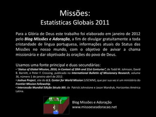 Missões:
Estatísticas Globais 2011
Para a Glória de Deus este trabalho foi elaborado em janeiro de 2012
pelo Blog Missões e Adoração, a fim de divulgar gratuitamente a toda
cristandade de língua portuguesa, informações atuais do Status das
Missões no nosso mundo, com o objetivo de avivar a chama
missionária e dar objetivade às orações do povo de Deus.
Usamos uma fonte principal e duas secundárias:
• “Status of Global Mission, 2010, in Context of 20th and 21st Centuries”, de Todd M. Johnson, David
B. Barrett, e Peter F. Crossing, publicado no International Bulletin of Missionary Research, volume
36, número 1 de janeiro-abril de 2012.
• Joshua Project, site do U.S. Center for World Mission (USCWM), que por sua vez é um ministério do
Frontier Mission Fellowship.
• Intercessão Mundial Edição Século XXI, de Patrick Johnstone e Jason Mandryk, Horizontes América
Latina.
Blog Missões e Adoração
www.missoeseadoracao.net
 