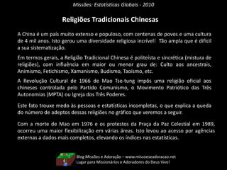 Missões: Estatísticas Globais - 2010
Religiões Tradicionais Chinesas
A China é um país muito extenso e populoso, com centenas de povos e uma cultura
de 4 mil anos. Isto gerou uma diversidade religiosa incrível! Tão ampla que é difícil
a sua sistematização.
Em termos gerais, a Religião Tradicional Chinesa é politeísta e sincrética (mistura de
religiões), com influência em maior ou menor grau de: Culto aos ancestrais,
Animismo, Fetichismo, Xamanismo, Budismo, Taoísmo, etc.
A Revolução Cultural de 1966 de Mao Tse-tung impôs uma religião oficial aos
chineses controlada pelo Partido Comunismo, o Movimento Patriótico das Três
Autonomias (MPTA) ou Igreja dos Três Poderes.
Este fato trouxe medo às pessoas e estatísticas incompletas, o que explica a queda
do número de adeptos dessas religiões no gráfico que veremos a seguir.
Com a morte de Mao em 1976 e os protestos da Praça da Paz Celestial em 1989,
ocorreu uma maior flexibilização em várias áreas. Isto levou ao acesso por agências
externas a dados mais completos, elevando os índices nas estatísticas.
Blog Missões e Adoração – www.missoeseadoracao.net
Lugar para Missionários e Adoradores do Deus Vivo!
 
