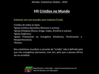 Missões: Estatísticas Globais - 2010
10) Cristãos no Mundo
Estamos em um mundo com maioria Cristã.
Cristãos de todos os tipos:
•Igreja Católica Apostólica (Romana e outras);
•Igreja Ortodoxa (Russa, Grega, Copta, Armênia e outras);
•Igreja Anglicana;
•Igreja Protestante ou Evangélica (Históricos, Pentecostais e
Neopentecostais);
•Outras;
Nas estatísticas mundiais o conceito de “cristão” não é definido pelo
que nós evangélicos pensamos, mas sim, pelo que a pessoa afirma
ser ou acreditar.
Blog Missões e Adoração – www.missoeseadoracao.net
Não há Missões sem Adoração!
 