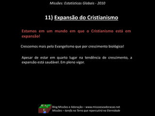 Missões: Estatísticas Globais - 2010
11) Expansão do Cristianismo
Estamos em um mundo em que o Cristianismo está em
expansão!
Crescemos mais pelo Evangelismo que por crescimento biológico!
Apesar de estar em quarto lugar na tendência de crescimento, a
expansão está saudável. Em pleno vigor.
Blog Missões e Adoração – www.missoeseadoracao.net
Missões – tarefa na Terra que repercutirá na Eternidade
 