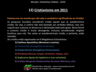 Missões: Estatísticas Globais - 2010
12) Cristianismo em 2011
Estamos em um mundo que não sabe o verdadeiro significado de ser Cristão!
As pesquisas mundiais consideram cristão aquele que se autodenomina
cristão. Ou seja, o critério não está baseado nas verdades bíblicas, mas sim,
naquilo que a pessoa se declara ou à declaração dada pela igreja. Dessa forma
o universo cristão é muito abrangente, inclusive considerando religiões
heréticas para nós. Tais seitas se autodenominam cristãs, e portanto, estão
incluídas.
Os cristãos estão organizados em 6 Megablocos Eclesiásticos:
1) Católicos Apostólicos (Romanos e outros);
2) Protestantes (Evangélicos históricos);
3) Independentes (Evangélicos Pentecostais);
4) Ortodoxos (Russos, Gregos, Armênios, Coptas, etc);
5) Anglicanos (Igreja da Inglaterra e suas variantes);
6) Cristãos Marginais (Testemunhas de Jeová, Mórmons, etc).
Blog Missões e Adoração – www.missoeseadoracao.net
Missões não é opção! É mandamento!
 