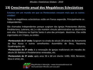 Missões: Estatísticas Globais - 2010
13) Crescimento anual dos Megablocos Eclesiásticos
Estamos em um mundo em que os Pentecostais crescem mais que os outros
cristãos!
Todos os megablocos eclesiásticos estão em franca expansão. Principalmente os
Independentes.
São chamados Independentes porque surgiram das Igrejas Protestantes (Batista,
Presbiteriana, Luterana, etc.) e não mantém vínculo administrativo ou doutrinário
com elas. O Batismo no Espírito Santo é uma das principais doutrinas. Elas estão
organizadas em 3 tipos, ou ondas:
•Pentecostais de 1ª onda: Surgiram na virada do século 20 através do Avivamento
da Rua Azusa e outros semelhantes: Assembléia de Deus, Nazareno,
Quadrangular, etc.
•Pentecostais de 2ª onda: é a renovação de igrejas tradicionais em meados do
século 20: Batistas e Presbiterianas renovadas, etc.
•Pentecostais de 3ª onda: após anos 50 e 60 em diante: IURD, IIGD, Renascer,
Deus é amor, etc.
Blog Missões e Adoração – www.missoeseadoracao.net
Você pode fazer Missões com seus pés!
 