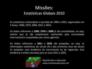 Missões:
Estatísticas Globais 2010
As estatísticas contemplam o período de 1900 a 2025, organizadas em
5 faixas: 1900, 1970, 2000, 2011 e 2025.
Os dados referentes a 1900, 1970 e 2000 já são consolidados, ou seja,
valores que já são amplamente conhecidos pela comunidade
internacional e respaldados por várias agências.
Os dados referentes a 2011 e 2025 são projeções, ou seja, as
informações estatísticas do século 20 e dos primeiros anos do século
21 projetam uma tendência de crescimento ou de regressão. Esta
tendência é então calculada para os anos 2011 e 2025.
Blog Missões e Adoração
www.missoeseadoracao.net
 