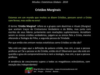 Missões: Estatísticas Globais - 2010
Cristãos Marginais
Estamos em um mundo que muitos se dizem Cristãos, pensam servir a Cristo
com fervor, mas estão no erro!
O termo ‘Cristão Marginal’ refere-se a grupos com doutrinas e rituais (liturgias)
que aceitam traços do Cristianismo Verdadeiro e da Bíblia, mas junto com
escritos de seus líderes juntamente com revelações suplementares. Acreditam
serem os únicos cristãos verdadeiros, julgam-se os únicos fiéis a Cristo, mesmo
alterando a Teologia do Filho, a segunda pessoa da Trindade.
Por que então eles entram nestas estatísticas como Cristãos se não são?
Não está em jogo aqui a definição da palavra cristão, mas sim, o que a pessoa
professa ser! Se a pessoa se diz Cristão, então ela é! Observem que não está em
questão o grau de comprometimento e nem a teologia, mas sim, o que a pessoa
professa.
A tendência de crescimento supera a todos os megablocos eclesiásticos, com
exceção dos Independentes!
Blog Missões e Adoração – www.missoeseadoracao.net
Ide... Pregai... Ensinai... Batizai....
 