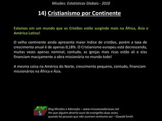 Missões: Estatísticas Globais - 2010
14) Cristianismo por Continente
Estamos em um mundo que os Cristãos estão surgindo mais na África, Ásia e
América Latina!
O velho continente ainda apresenta maior índice de cristãos, porém a taxa de
crescimento anual é de apenas 0,18%. O Cristianismo europeu está decrescendo,
muitas vezes apenas nominal, contudo, as igrejas mais ricas estão ali e elas
financiam maciçamente a obra missionária no mundo todo!
A mesma coisa na América do Norte, crescimento pequeno, contudo, financiam
missionários na África e Ásia.
Blog Missões e Adoração – www.missoeseadoracao.net
Por que alguém deveria ouvir do evangelho duas vezes,
quando há pessoas que não ouviram nenhuma vez – Oswald Smith
 