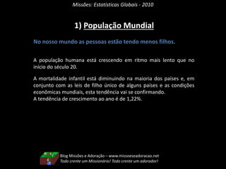Blog Missões e Adoração – www.missoeseadoracao.net
Todo crente um Missionário! Todo crente um adorador!
1) População Mundial
Missões: Estatísticas Globais - 2010
No nosso mundo as pessoas estão tendo menos filhos.
A população humana está crescendo em ritmo mais lento que no
início do século 20.
A mortalidade infantil está diminuindo na maioria dos países e, em
conjunto com as leis de filho único de alguns países e as condições
econômicas mundiais, esta tendência vai se confirmando.
A tendência de crescimento ao ano é de 1,22%.
 