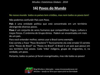 Missões: Estatísticas Globais - 2010
No nosso mundo todos os países tem cristãos, mas nem todos os povos tem!
Não podemos confundir País com Povo.
Para você entender melhor, vamos usar o Brasil como exemplo.
Está correta a frase “Povo Brasileiro”? Tecnicamente ela está errada! O correto
seria “Povos do Brasil” ou “Povos no Brasil”. O Brasil é um país que possui em
seu território 312 povos. Cada ‘tribo’ indígena, grupo de imigrantes, é, na
verdade, um povo.
Portanto, todos os países já foram evangelizados, mas não todos os povos!
16) Povos do Mundo
País é uma entidade política que está concentrada em um território
abrangendo diversos povos.
Povo é um conjunto de seres humanos que compartilham língua, cultura e
traços físicos. É sinônimo de Grupo étnico. Podem ser encontrados em mais
de um país.
Blog Missões e Adoração – www.missoeseadoracao.net
Missões – tarefa na Terra que repercutirá na Eternidade
 