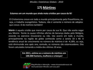 Missões: Estatísticas Globais - 2010
17) Mártires
Estamos em um mundo que ainda mata cristãos por causa da fé!
Em 2011, estima-se o número de mártires em
100.000 homens, mulheres e crianças!
Mártir é aquele cristão que morre por causa da sua fé. Que não aceita negar
seu Mestre frente às quase infinitas ofertas de bonança dadas pelo Maligno,
estando no exercício missionário ou não. Isto ocorre em todo o mundo,
principalmente na região do globo conhecida como a Janela 10 x 40. A
tendência anual de crescimento no número de mártires é de -4,18%, ou seja,
está diminuindo ano após ano, contudo, os números são estarrecedores. Eles
foram calculados tomando a média dos últimos 10 anos.
O Cristianismo cresce em todo o mundo principalmente pelo Proselitismo, ou
seja, o trabalho evangelístico. Todavia, não é somente o número de adeptos
que cresce. O de mártires também!
Blog Missões e Adoração – www.missoeseadoracao.net
Você pode fazer Missões com seus pés!
 