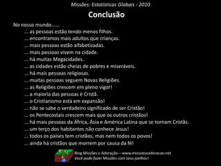 Missões: Estatísticas Globais - 2010
Conclusão
No nosso mundo......
... as pessoas estão tendo menos filhos.
... encontramos mais adultos que crianças.
... mais pessoas estão alfabetizadas.
... mais pessoas vivem na cidade.
... há muitas Megacidades.
... as cidades estão cheias de pobres e miseráveis.
... há mais pessoas religiosas.
... muitas pessoas seguem Novas Religiões.
... as Religiões crescem em pleno vigor!
... a maioria das pessoas é Cristã.
... o Cristianismo está em expansão!
... não se sabe o verdadeiro significado de ser Cristão!
... os Pentecostais crescem mais que os outros cristãos!
... há mais pessoas da África, Ásia e América Latina que se tornam Cristãs.
... um terço dos habitantes não conhece Jesus!
... todos os países tem cristãos, mas nem todos os povos!
... ainda há cristãos que morrem por causa da fé!
Blog Missões e Adoração – www.missoeseadoracao.net
Você pode fazer Missões com seus joelhos!
 