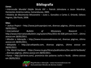 BibliografiaLivros:
• Intercessão Mundial Edição Século XXI – Patrick Johnstone e Jason Mandryk,
Horizontes América Latina, Camanducaia, 2003.
• História do Movimento Missionário – Justo L. González e Carlos C. Orlandi, Editora
Hagnos, São Paulo, 2008.
Sites:
• Joshua Project – http://www.joshuaproject.net, diversas páginas, último acesso em
28/05/2011.
• International Bulletin of Missionary Reaserch -
http://www.internationalbulletin.org/system/files/2011-01-028-johnson.html , último
acesso em 28/05/2011.
• Missões e Adoração – http://www.missoeseadoracao.net, diversas páginas, último
acesso em 28/05/2011.
• Wikipédia – http://pt.wikipedia.com, diversas páginas, último acesso em
28/05/2011.
• The World Factbook - https://www.cia.gov/library/publications/the-world-factbook/
, diversas páginas, último acesso em 28/05/2011.
• Forvo – http://pt.forvo.com/, pronúncia das palavras Juche e Yezidi, último acesso
em 28/05/2011.
Blog Missões e Adoração – www.missoeseadoracao.net
Você pode fazer Missões de diversos modos!
 