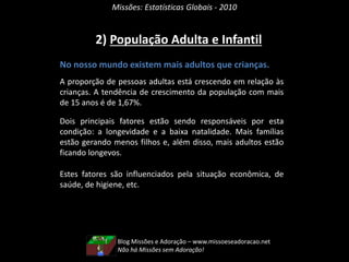 Missões: Estatísticas Globais - 2010
2) População Adulta e Infantil
No nosso mundo existem mais adultos que crianças.
A proporção de pessoas adultas está crescendo em relação às
crianças. A tendência de crescimento da população com mais
de 15 anos é de 1,67%.
Dois principais fatores estão sendo responsáveis por esta
condição: a longevidade e a baixa natalidade. Mais famílias
estão gerando menos filhos e, além disso, mais adultos estão
ficando longevos.
Estes fatores são influenciados pela situação econômica, de
saúde, de higiene, etc.
Blog Missões e Adoração – www.missoeseadoracao.net
Não há Missões sem Adoração!
 
