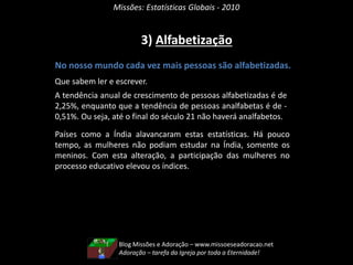 Missões: Estatísticas Globais - 2010
3) Alfabetização
No nosso mundo cada vez mais pessoas são alfabetizadas.
Que sabem ler e escrever.
A tendência anual de crescimento de pessoas alfabetizadas é de
2,25%, enquanto que a tendência de pessoas analfabetas é de -
0,51%. Ou seja, até o final do século 21 não haverá analfabetos.
Países como a Índia alavancaram estas estatísticas. Há pouco
tempo, as mulheres não podiam estudar na Índia, somente os
meninos. Com esta alteração, a participação das mulheres no
processo educativo elevou os índices.
Blog Missões e Adoração – www.missoeseadoracao.net
Adoração – tarefa da Igreja por toda a Eternidade!
 