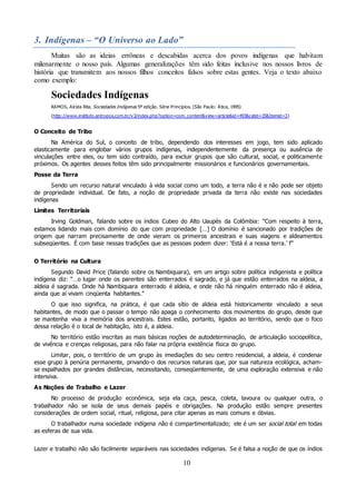 10
3. Indígenas – “O Universo ao Lado”
Muitas são as ideias errôneas e descabidas acerca dos povos indígenas que habitam
milenarmente o nosso país. Algumas generalizações têm sido feitas inclusive nos nossos livros de
história que transmitem aos nossos filhos conceitos falsos sobre estas gentes. Veja o texto abaixo
como exemplo:
Sociedades Indígenas
RAMOS, Alcida Rita. Sociedades Indígenas 5ª edição. Série Princípios. (São Paulo: Ática, 1995)
(http://www.instituto.antropos.com.br/v3/index.php?option=com_content&view=article&id=493&catid=35&Itemid=3)
O Conceito de Tribo
Na América do Sul, o conceito de tribo, dependendo dos interesses em jogo, tem sido aplicado
elasticamente para englobar vários grupos indígenas, independentemente da presença ou ausência de
vinculações entre eles, ou tem sido contraído, para excluir grupos que são cultural, social, e politicamente
próximos. Os agentes desses feitos têm sido principalmente missionários e funcionários governamentais.
Posse da Terra
Sendo um recurso natural vinculado à vida social como um todo, a terra não é e não pode ser objeto
de propriedade individual. De fato, a noção de propriedade privada da terra não existe nas sociedades
indígenas
Limites Territoriais
Irving Goldman, falando sobre os índios Cubeo do Alto Uaupés da Colômbia: “Com respeito à terra,
estamos lidando mais com domínio do que com propriedade […] O domínio é sancionado por tradições de
origem que narram precisamente de onde vieram os primeiros ancestrais e suas viagens e aldeamentos
subseqüentes. É com base nessas tradições que as pessoas podem dizer: ‘Está é a nossa terra.’ f”
O Território na Cultura
Segundo David Price (falando sobre os Nambiquara), em um artigo sobre política indigenista e política
indígena diz: “…o lugar onde os parentes são enterrados é sagrado, e já que estão enterrados na aldeia, a
aldeia é sagrada. Onde há Nambiquara enterrado é aldeia, e onde não há ninguém enterrado não é aldeia,
ainda que aí vivam cinqüenta habitantes.”
O que isso significa, na prática, é que cada sítio de aldeia está historicamente vinculado a seus
habitantes, de modo que o passar o tempo não apaga o conhecimento dos movimentos do grupo, desde que
se mantenha viva a memória dos ancestrais. Estes estão, portanto, ligados ao território, sendo que o foco
dessa relação é o local de habitação, isto é, a aldeia.
No território estão inscritas as mais básicas noções de autodeterminação, de articulação sociopolítica,
de vivência e crenças religiosas, para não falar na própria existência física do grupo.
Limitar, pois, o território de um grupo às imediações do seu centro residencial, a aldeia, é condenar
esse grupo à penúria permanente, privando-o dos recursos naturais que, por sua natureza ecológica, acham-
se espalhados por grandes distâncias, necessitando, conseqüentemente, de uma exploração extensiva e não
intensiva.
As Noções de Trabalho e Lazer
No processo de produção econômica, seja ela caça, pesca, coleta, lavoura ou qualquer outra, o
trabalhador não se isola de seus demais papéis e obrigações. Na produção estão sempre presentes
considerações de ordem social, ritual, religiosa, para citar apenas as mais comuns e óbvias.
O trabalhador numa sociedade indígena não é compartimentalizado; ele é um ser social total em todas
as esferas de sua vida.
Lazer e trabalho não são facilmente separáveis nas sociedades indígenas. Se é falsa a noção de que os índios
 