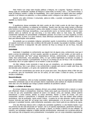 12
Peter Rivière num artigo sobre facções políticas e feitiçaria, diz o seguinte: “Qualquer infortúnio ou
doença pode ser considerado resultado de feitiçaria e quase todas as mortes o são […] Ao mesmo tempo, o
medo de feitiçaria mantém o código de hospitalidade, sem o qual cessariam as viagens pela área: qualquer
estranho é um feiticeiro em potencial, e a única profilaxia contra a feitiçaria é ser aberto e generoso […]. ”
Quando uma ação criminosa é consumada, aplica-se então, a punição correspondente: ostracismo,
expulsão ou mesmo morte.
Poder
O igualitarismo dessas sociedades não total a ponto de não é total a ponto de não haver lugar para
diferenciação entre indivíduos ou categorias de indivíduos. Quanto mais não seja, existe sempre a diferença
entre homens e mulheres, entre jovens e velhos, entre adultos e crianças. Sobre essas diferenças físico-sociais
é possível construir diferenças sociopolíticas, o que geralmente ocorre: os homens tendem a exercer maior
domínio sobre as mulheres do que vice-versa, e os mais velhos sobre os mais novos. Há, também,
consideráveis distinções em personalidade e habilidades pessoais; há os bons e os maus caçadores, os bons
e os maus xamãs, os bons e os maus oradores. Essas diferenças psicossociais podem também tornar-se a
base para diferenciações sócio-políticas.
Na gradação que as sociedades indígenas apresentam quanto à proeminência de líderes políticos, há
um aspecto recorrente em todas elas: os líderes não têm poder de coerção. Sua posição é mantida, o respeito
de seus companheiros é assegurado não pelo exercício da força ou ameaça de uso da força, mas pela
persuasão.
Autoridade
Autoridade é respaldada no conhecimento que alguém tem de alguma coisa, conhecimento esse que é
posto a serviço da coletividade: um bom caçador, agricultor ou pescador, um bom orador, um bom xamã, ou
um bom administrador são “bons” porque desenvolveram técnicas, conhecimentos e sabedoria acima da
média. Esse conhecimento, essa autoridade, enfim, é o que confere legitimidade ao exercício do poder. O
poder que se calca exclusiva e principalmente na força ou na ameaça do uso da força e não na autoridade
reconhecida não é um poder legítimo e só se mantém à custa da coerção.
Um líder indígena muito raramente é mais do que um conselheiro, um coordenador de atividades.
Líderes autoritários, isto é, que utilizam o seu conhecimento e posição para exercer o poder pela força, não
são tolerados pela sociedade e, em geral, são rapidamente substituídos.
Um líder tem características que variam de um grupo para outro. Para algumas etnias o líder tem que
ser generoso, para ser reconhecido como tal. Em outras, um bom orador. E ainda em outras, um homem
sensato e trabalhador.
Descentralização
Talvez a inexistência, entre as muitas sociedades indígenas, de um tipo de organização política estatal
fortemente centralizada seja um dos principais fatores responsáveis pela ausência de relações de dominação
entre elas e de uma ideologia que renega a própria existência de pluralismo cultural.
Religião e a Ordem do Mundo
As crenças religiosas dos povos indígenas afirmam uma unidade indissolúvel entre o natural e o social,
com influencias mútuas e consequências recíprocas. Muitas vezes aquilo que chamamos de sobrenatural não
é mais do que uma característica especial do social e do natural, como, por exemplo, atribuir poderes
extranaturais a certos animais, plantas ou outros elementos. Manter a ordem do mundo, com seus
componentes naturais e sobrenaturais, é obrigação dos seres humanos. Para isso existem tabus práticas
xamanísticas, ritos de purificação, regras sociais e éticas… A quebra de um tabu alimentar implica uma ação
humana incorreta que pode pôr em perigo essa ordem, desencadeando a ira de seres que, embora não
pertençam à sociedade humana, estão diretamente associados a ela e fazem parte de seu sistema de regras.
Uma das diferenças básicas entre a religião das sociedades igualitárias e a dos Estados-nações é que
nas primeiras ela não está estruturada em “igrejas”, isto é, em aparato especializado, geralmente hierárquico,
com aparentes autonomia institucional, que comanda o dogma, os direitos e deveres de seus afiliados. Ao
contrário, nas sociedades indígenas a religião está tão intrinsecamente relacionada com as demais esferas da
vida social que não só dispensa como provavelmente é incompatível com um corpo eclesiástico especializado.
 