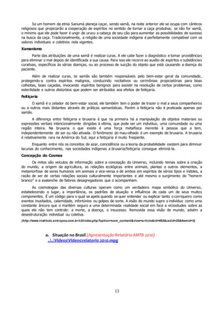 13
Se um homem da etnia Sanumá planeja caçar, sendo xamã, na noite anterior ele se ocupa com cânticos
religiosos que propiciarão a cooperação de espíritos no sentido de tornar a caça produtiva; se não for xamã,
o mínimo que ele pode fazer é ungir de urucu a cabeça de seu cão para aumentar as possibilidades de sucesso
na busca da caça. Tradicionalmente, a religião de uma sociedade indígena é perfeitamente compatível com os
valores individuais e coletivos nela vigentes.
Xamanismo
Parte das atribuições de uma xamã é realizar curas. A ele cabe fazer o diagnóstico e tomar providências
para eliminar o mal depois de identificada a sua causa. Para isso ele recorre ao auxílio de espíritos e substâncias
curativas, específicos às várias doenças, ou ao processo de sucção do objeto que está causando a doença do
paciente.
Além de realizar curas, os xamãs são também responsáveis pelo bem-estar geral da comunidade,
protegendo-a contra espíritos malignos, conduzindo recitativos ou cerimônias propiciatórias para boas
colheitas, boas caçadas, invocando espíritos benignos para assistir na resolução de certos problemas, como
esterilidade e outros distúrbios que podem ser atribuídos aos efeitos de feitiçaria.
Feitiçaria
O xamã é o zelador do bem-estar social, ele também tem o poder de trazer o mal a seus companheiros
ou a outros mais distantes através de práticas xamanísticas. Porém a feitiçaria não é praticada apenas por
xamãs.
A diferença entre feitiçaria e bruxaria é que na primeira há a manipulação de objetos materiais ou
expressões verbais intencionalmente dirigidas à vítima, que pode ser um indivíduo, uma comunidade ou uma
região inteira. Na bruxaria o que existe é uma força metafísica inerente à pessoa que a tem,
independentemente de ser ou não ativada. O fenômeno do mau-olhado é um exemplo de bruxaria. A bruxaria
é relativamente rara na América do Sul; aqui a feitiçaria é muito freqüente.
Enquanto entre nós os conceitos de azar, coincidência ou a teoria da probabilidade existem para diminuir
lacunas do conhecimento, nas sociedades indígenas a bruxaria/feitiçaria consegue eliminá-la.
Concepção do Cosmos
Os mitos são veículos de informação sobre a concepção do Universo, incluindo temas sobre a criação
do mundo, a origem da agricultura, as relações ecológicas entre animais, plantas e outros elementos, a
metamorfose de seres humanos em animais e vice-versa e de ambos em espíritos de vários tipos e índoles, a
razão de ser de certas relações sociais culturalmente importantes e até mesmo o surgimento do “homem
branco” e a avalanche de fatores desagregadores que o acompanham.
As cosmologias das diversas culturas operam como um verdadeiro mapa simbólico do Universo,
estabelecendo o lugar, a importância, os padrões de atuação e influência de cada um de seus muitos
componentes. É um código para o qual se apela quando se quer entender ou explicar tanto o corriqueiro como
eventos inusitados, calamidade, infortúnios ou golpes de sorte. A visão do mundo supre o indivíduo como uma
constante âncora que o mantém seguro a uma determinada realidade social em face a vicissitudes sobre as
quais ele não tem controle: a morte, a doença, o insucesso. Removida essa visão de mundo, advém a
desestruturação individual ou coletiva.
(http://www.instituto.antropos.com.br/v3/index.php?option=com_content&view=article&id=493&catid=35&Itemid=3)
a. Situação no Brasil (Apresentação Relatório AMTB 2010)
....VideosVideosrelatorio 2010.mpg
 