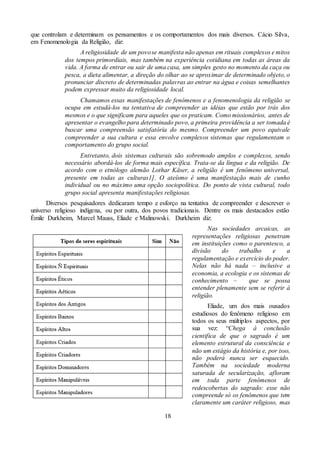 18
que controlam e determinam os pensamentos e os comportamentos dos mais diversos. Cácio Silva,
em Fenomenologia da Religião, diz:
A religiosidade de um povose manifesta não apenas em rituais complexos e mitos
dos tempos primordiais, mas também na experiência cotidiana em todas as áreas da
vida. A forma de entrar ou sair de uma casa, um simples gesto no momento da caça ou
pesca, a dieta alimentar, a direção do olhar ao se aproximar de determinado objeto, o
pronunciar discreto de determinadas palavras ao entrar na água e coisas semelhantes
podem expressar muito da religiosidade local.
Chamamos essas manifestações de fenômenos e a fenomenologia da religião se
ocupa em estudá-los na tentativa de compreender as idéias que estão por trás dos
mesmos e o que significam para aqueles que os praticam. Como missionários, antes de
apresentar o evangelho para determinado povo, a primeira providência a ser tomada é
buscar uma compreensão satisfatória do mesmo. Compreender um povo equivale
compreender a sua cultura e essa envolve complexos sistemas que regulamentam o
comportamento do grupo social.
Entretanto, dois sistemas culturais são sobremodo amplos e complexos, sendo
necessário abordá-los de forma mais específica. Trata-se da língua e da religião. De
acordo com o etnólogo alemão Lothar Käser, a religião é um fenômeno universal,
presente em todas as culturas1]. O ateísmo é uma manifestação mais de cunho
individual ou no máximo uma opção sociopolítica. Do ponto de vista cultural, todo
grupo social apresenta manifestações religiosas.
Diversos pesquisadores dedicaram tempo e esforço na tentativa de compreender e descrever o
universo religioso indígena, ou por outra, dos povos tradicionais. Dentre os mais destacados estão
Émile Durkheim, Marcel Mauss, Eliade e Malinowski. Durkheim diz:
Nas sociedades arcaicas, as
representações religiosas penetram
em instituições como o parentesco, a
divisão do trabalho e a
regulamentação e exercício do poder.
Nelas não há nada – inclusive a
economia, a ecologia e os sistemas de
conhecimento – que se possa
entender plenamente sem se referir à
religião.
Eliade, um dos mais ousados
estudiosos do fenômeno religioso em
todos os seus múltiplos aspectos, por
sua vez: “Chega à conclusão
cientifica de que o sagrado é um
elemento estrutural da consciência e
não um estágio da história e, por isso,
não poderá nunca ser esquecido.
Também na sociedade moderna
saturada de secularização, afloram
em toda parte fenômenos de
redescobertas do sagrado: esse não
compreende só os fenômenos que tem
claramente um caráter religioso, mas
 