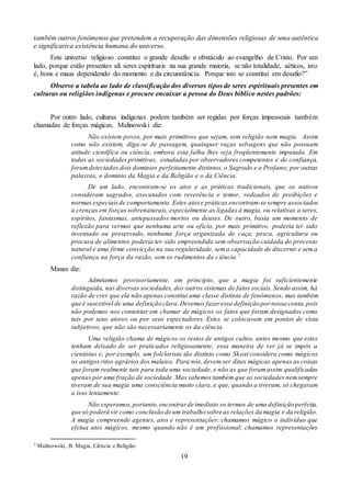 19
também outros fenômenos que pretendem a recuperação das dimensões religiosas de uma autêntica
e significativa existência humana do universo.
Este universo religioso constitui o grande desafio e obstáculo ao evangelho de Cristo. Por um
lado, porque estão presentes ali seres espirituais na sua grande maioria, se não totalidade, aéticos, isto
é, bons e maus dependendo do momento e da circunstância. Porque isto se constitui em desafio?”
Observe a tabela ao lado de classificação dos diversos tipos de seres espirituais presentes em
culturas ou religiões indígenas e procure encaixar a pessoa do Deus bíblico nestes padrões:
Por outro lado, culturas indígenas podem também ser regidas por forças impessoais também
chamadas de forças mágicas. Malinowski diz:
Não existem povos, por mais primitivos que sejam, sem religião nem magia. Assim
como não existem, diga-se de passagem, quaisquer raças selvagens que não possuam
atitude científica ou ciência, embora esta falha lhes seja freqüentemente imputada. Em
todas as sociedades primitivas, estudadas por observadores competentes e de confiança,
foramdetectados dois domínios perfeitamente distintos, o Sagrado e o Profano; por outras
palavras, o domínio da Magia e da Religião e o da Ciência.
De um lado, encontram-se os atos e as práticas tradicionais, que os nativos
consideram sagrados, executados com reverência e temor, rodeados de proibições e
normas especiaisde comportamento. Estes atose práticas encontram-se sempre associados
a crenças em forças sobrenaturais, especialmente as ligadas à magia, ou relativas a seres,
espíritos, fantasmas, antepassados mortos ou deuses. De outro, basta um momento de
reflexão para vermos que nenhuma arte ou ofício, por mais primitivo, poderia ter sido
inventado ou preservado, nenhuma força organizada de caça, pesca, agricultura ou
procura de alimentos poderia ter sido empreendida sem observação cuidada do processo
natural e uma firme convicção na sua regularidade, sema capacidade de discernir e sema
confiança na força da razão, sem os rudimentos da ciência.7
Mauss diz:
Admitamos provisoriamente, em princípio, que a magia foi suficientemente
distinguida, nas diversas sociedades, dos outros sistemas de fatos sociais. Sendo assim, há
razão de crer que ela não apenas constitui uma classe distinta de fenômenos, mas também
que é suscetível de uma definição clara.Devemos fazeressa definição pornossa conta,pois
não podemos nos contentar em chamar de mágicos os fatos que foram designados como
tais por seus atores ou por seus espectadores. Estes se colocavam em pontos de vista
subjetivos, que não são necessariamente os da ciência.
Uma religião chama de mágicos os restos de antigos cultos, antes mesmo que estes
tenham deixado de ser praticados religiosamente; essa maneira de ver já se impôs a
cientistas e, por exemplo, um folclorista tão distinto como Skeat considera como mágicos
os antigos ritos agrários dos malaios. Para nós, devem ser ditas mágicas apenas as coisas
que foram realmente tais para toda uma sociedade, e não as que foramassim qualificadas
apenas por uma fração de sociedade. Mas sabemos também que as sociedades nemsempre
tiveram de sua magia uma consciência muito clara, e que, quando a tiveram, só chegaram
a isso lentamente.
Não esperamos,portanto,encontrarde imediato os termos de uma definição perfeita,
que só poderá vir como conclusão de um trabalho sobre as relações da magia e da religião.
A magia compreende agentes, atos e representações: chamamos mágico o indivíduo que
efetua atos mágicos, mesmo quando não é um profissional; chamamos representações
7 Malinowski, B. Magia, Ciência e Religião
 