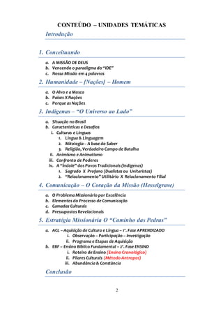2
CONTEÚDO – UNIDADES TEMÁTICAS
Introdução
1. Conceituando
a. A MISSÃO DE DEUS
b. Vencendo o paradigma do “IDE”
c. Nossa Missão em 4 palavras
2. Humanidade – [Nações] – Homem
a. O Alvo e a Mosca
b. Países X Nações
c. Porque as Nações
3. Indígenas – “O Universo ao Lado”
a. Situação no Brasil
b. Características e Desafios
i. Culturas e Línguas
1. Língua & Linguagem
2. Mitologia – A base do Saber
3. Religião, Verdadeiro Campo de Batalha
ii. Animismo e Animatismo
iii. Confronto de Poderes
iv. A “Índole” dos Povos Tradicionais (Indígenas)
1. Sagrado X Profano (Dualistas ou Unitaristas)
2. “Relacionamento” Utilitário X Relacionamento Filial
4. Comunicação – O Coração da Missão (Hesselgrave)
a. O Problema Missionário por Excelência
b. Elementos do Processo de Comunicação
c. Camadas Culturais
d. Pressupostos Revelacionais
5. Estratégia Missionária O “Caminho das Pedras”
a. ACL – Aquisição de Cultura e Língua – 1ª. Fase APRENDIZADO
i. Observação – Participação – Investigação
ii. Programa e Etapas de Aquisição
b. EBF – Ensino Bíblico Fundamental – 2ª. Fase ENSINO
i. Roteiro de Ensino (Ensino Cronológico)
ii. Pilares Culturais (Método Antropos)
iii. Abundância & Constância
Conclusão
 