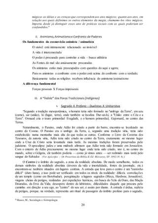 20
mágicas as idéias e as crenças que correspondemaos atos mágicos; quanto aos atos, em
relação aos quais definimos os outros elementos da magia, chamamo-los ritos mágicos.
Importa desde já distinguir esses atos de práticas sociais com as quais poderiam ser
confundidos.8
ii. Animismo, Animatismo e Confronto de Poderes
Os fundamentos da cosmovisão animista / animatista
O visível está intimamente relacionado ao invisível
A vida é interconectada
O poder é procurado para controlar a vida – busca utilitária
As Fontes do mal são ansiosamente procuradas
Os animistas estão mais preocupados com questões do aqui e agora;
Para os animistas o confronto com o poder está acima do confronto com a verdade;
Basicamente todas as religiões recebem influência do animismo/animatismo
A diferença fundamental
Forças pessoais X Forças impessoais
iii. A “Índole” dos Povos Tradicionais (Indígenas)
1. Sagrado X Profano – Dualistas X Unitaristas
“Segundo a tradição mesopotâmica, o homem teria sido formado no "umbigo da Terra", em uzu
(carne), sar (união), ki (lugar, terra), onde também se localiza Dur-an-ki, a "União entre o Céu e a
Terra". Ormazd cria o touro primordial Evagdath, e o homem primordial, Gajomard, no centro das
Terras.
Naturalmente, o Paraíso, onde Adão foi criado a partir do barro, encontra-se localizado no
centro do Cosmo. O Paraíso era o umbigo da Terra, e, segundo uma tradição síria, teria sido
estabelecido numa montanha mais alta do que todas as outras. Conforme o Livro da Caverna dos
Tesouros, de autoria síria, Adão teria sido criado no centro da Terra, exatamente no mesmo lugar
onde a Cruz de Cristo seria levantada mais tarde. As mesmas tradições foram preservadas pelo
judaísmo. O apocalipse judeu e uma midrash afirmam que Adão teria sido formado em Jerusalém.
Com o enterro de Adão precisamente no mesmo lugar onde teria sido criado, isto é, no centro do
mundo, sobre o Gólgota, ele também poderia — como já vimos antes — ser redimido mais tarde pelo
sangue do Salvador. (Ver Apócrifos — Os Proscritos da Bíblia II, Ed. Mercuryo, SP, 1992 (N. 8).)
O Centro é o âmbito do sagrado, a zona da realidade absoluta. De modo semelhante, todos os
demais simbolos da realidade absoluta (árvores da vida e imortalidade, fontes da juventude, etc.)
encontram-se também situados em lugares centrais. A estrada que leva para o centro é um "caminho
difícil" (duro hana), e isso pode ser verificado em todos os níveis da realidade: difíceis convoluções
de um templo (como em Borobudur); peregrinação a lugares sagrados (Meca, Hardwar, Jerusalém);
viagens cheias de perigos, realizadas por expedições heróicas, em busca do Velo de Ouro, das Maçãs
Douradas, da Erva da Vida; desespero dentro de labirintos; dificuldades daquele que procura pelo
caminho em direção a seu ego, ao "centro" do seu ser, e assim por diante. A estrada é árdua, repleta
de perigos, porque, na verdade, representa um ritual de passagem do âmbito profano para o sagrado,
8 Mauss,M., Sociologia e Antropologia
 