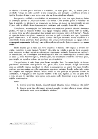 21
do efêmero e ilusório para a realidade e a eternidade, da morte para a vida, do homem para a
divindade. Chegar ao centro equivale a uma consagração, uma iniciação; a existência profana e
ilusória de ontem dá lugar a uma nova, a uma vida que é real, duradoura, eficiente.
Para garantir a realidade e a durabilidade de uma construção, existe uma repetição do ato divino
da construção perfeita: a Criação dos mundos e do homem. Como primeiro passo, a "realidade" do
lugar é garantida por intermédio da consagração do terreno, isto é, por sua transformação em um
Centro; então, a validade do ato de construção é confirmada pela repetição do sacrifício divino.
Naturalmente, a consagração do Centro ocorre num espaço de qualidade diferente do espaço
profano. Por meio do paradoxo do ritual, cada espaço consagrado coincide com o centro do mundo,
da mesma forma que a hora de qualquer ritual coincide com o momento mítico do "princípio". Através
da repetição do ato cosmogônico, o momento concreto, no qual a construção tem lugar, é projetado
para o tempo mítico, in illo tempore, quando ocorreu a fundação do mundo. Assim, a realidade e a
durabilidade de uma construção ficam garantidas, não apenas pela transformação do espaço profano
em espaçotranscendental (o Centro), mas também pela transformação do tempo concreto em tempo
mítico.”9
Eliade defende que na visão dos povos ancestrais o dualismo entre sagrado e profano não
existia, ou melhor, o assim chamado “profano” não existia na verdade, já que não havia separação
entre o momento e o lugar sagrado e o não sagrado. A presença e a atuação do sagrado, do espiritual,
do transcendente, não se restringem a um local específico nem a um tempo específico. Falemos sobre
as idéias: As idéias fenomenológicas, de forma geral, são naturalmente manifestas em vários graus,
por exemplo, de sagrado e profano, que precisam ser categorizados.
Não precisamos ir muito longe para darmos exemplos disto. Em nossas igrejas facilmente
percebemos, ao olharmos deste ponto de vista, que no fundo nossas maneiras de agir demonstram
graus de santidade (sagrado e profano) em relação a área geográfica do templo. Em alguns templos
mulheres que usam calças compridas podem estar presentes e participar do culto na bancada, porém
lhe é exigido uma roupagem diferente (talvez vestido ou saia) para que se apresente à frente da
comunidade. A roupagem do líder ou pastor é distinta de dia a dia, digamos, do culto da quarta feira
a noite, em que lhe é permitido uma camisa social, para o culto de domingo a noite em que lhe é
exigido terno completo.
Pense...
1. Como a nossa visão dualista, ocidental (izada), influencia nossas práticas de vida cristã?
2. Como a nossa visão não integral acerca do sagrado e profano influencia nossas práticas
missionárias entre povos tradicionais animistas?
9 Mircea Eliade, O Mito do Eterno Retorno
 