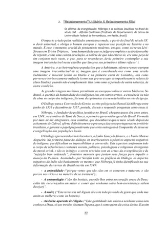 22
2. “Relacionamento” Utilitário X Relacionamento Filial
Os dilemas da evangelização: Nóbrega e as políticas jesuíticas no Brasil do
século XVI - Alfredo Cordiviola (Professor do Departamento de Letras da
Universidade Federal de Pernambuco, em Recife, Brasil)
O impacto criado pelas realidades americanas muda, a partir do final do século XV,
o devir universal, e obriga o homem europeu a repensar sua posição na história e no
mundo. É esse o momento crucial do pensamento moderno, em que, como escreveu Lévi-
Strauss em Tristes Trópicos, ´uma humanidade que se julgava completa e acabada recebia
de repente, como uma contra-revelação, a notícia de que não estava só, era uma peça de
um conjunto mais vasto, e que, para se reconhecer, devia primeiro contemplar a sua
imagem irreconhecível nesse espelho que lançava seu primeiro e último reflexo´ i.
A América, e as heterogêneas populações que a habitavam, ofereceramao europeu
uma imagem irreconhecível de si, imagem que é considerada ora como uma versão
rudimentar e inocente (como no Diário e na primeira carta de Colombo), ora como
perversa e intrinsecamente malvada (como nas gravuras que acompanhavamos relatos de
Hans Staden), quando não é simplesmente tida como uma expressão de outra natureza, de
outra condição.
As grandes viagens marítimas permitiram ao europeu conhecer outros bárbaros. No
Brasil, a questão da humanidade dos indígenas (ou, em outros termos, a existência ou não
de alma no corpo dos indígenas)foiuma das primeiras a serem debatidasno seio da igreja.
O Diálogo para a Conversão do Gentio,escrito pelo jesuíta Manuelda Nóbrega entre
junho de 1556 e dezembro de 1557, postula, discute e responde perguntas como essas.ii
Nóbrega, o fundador da política jesuítica no Brasil, chegara quase dez anos antes,
em 1549 , na comitiva de Tomé de Souza, o primeiro governador-geral do Brasil. Formada
por mais de mil integrantes, essa comitiva, que desembarca quase meio século depois do
achamento de Cabral, afirma definitivamente a presença da coroa portuguesa emterritório
brasileiro, e garante o papel preponderante que seria outorgado à Companhia de Jesus na
evangelização das populações locais.
O Diálogo apresenta dois interlocutores,o Irmão Gonçalo Alvares, e o Irmão Mateus
Nogueira. Na primeira parte do diálogo, os interlocutores expõem os aspectos negativos
do indígena, que dificultam ou impossibilitam a conversão. Tais aspectos conformam todo
o corpo de referências e costumes sociais, políticos, psicológicos e religiosos divergentes
da moral cristã, e são os inimigos a serem vencidos com as armas da evangelização e da
“sujeição bem ordenada”, demônios menores que juntam suas forças para impedir o
avanço da Palavra. Assinalados por Serafim Leite no prefácio do Diálogo, os aspectos
negativos do índio são basicamente os mesmos que Nóbrega já tinha identificado na sua
Informação das terras do Brasil escrita em 1549:
- a animalidade (“porque vemos que são cães em se comerem e matarem, e são
porcos nos vícios e na maneira de se tratarem”):.
- A antropofagia (“são tão bestiais, que não lhes entra no coração cousa de Deus;
estão tão encarniçados em matar e comer que nenhuma outra bem-aventurança sabem
desejar)”.
- A nudez (“Esta terra tem mil léguas de costa toda povoada de gente que anda nua
assim as mulheres como os homens).
- Ausência aparente de religião (“Esta gentilidade não adora a nenhuma coisa nem
conhece a Deus, só aos trovõeschamam Tupana,que é como quemdiz coisa divina. E assim
 