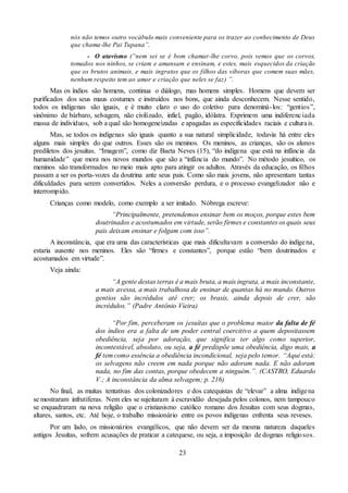 23
nós não temos outro vocábulo mais conveniente para os trazer ao conhecimento de Deus
que chama-lhe Pai Tupana”.
- O atavismo (“nem sei se é bom chamar-lhe corvo, pois vemos que os corvos,
tomados nos ninhos, se criam e amansam e ensinam, e estes, mais esquecidos da criação
que os brutos animais, e mais ingratos que os filhos das víboras que comem suas mães,
nenhum respeito tem ao amor e criação que neles se faz) ”.
Mas os índios são homens, continua o diálogo, mas homens simples. Homens que devem ser
purificados dos seus maus costumes e instruídos nos bons, que ainda desconhecem. Nesse sentido,
todos os indígenas são iguais, e é muito claro o uso do coletivo para denominá-los: “gentios”,
sinônimo de bárbaro, selvagem, não civilizado, infiel, pagão, idólatra. Exprimem uma indiferenciada
massa de indivíduos, sob a qual são homogeneizadas e apagadas as especificidades raciais e culturais.
Mas, se todos os indígenas são iguais quanto a sua natural simplicidade, todavia há entre eles
alguns mais simples do que outros. Esses são os meninos. Os meninos, as crianças, são os alunos
prediletos dos jesuítas. “Imagem”, como diz Baeta Neves (15), “do indígena que está na infância da
humanidade” que mora nos novos mundos que são a “infância do mundo”. No método jesuítico, os
meninos são transformados no meio mais apto para atingir os adultos. Através da educação, os filhos
passam a ser os porta-vozes da doutrina ante seus pais. Como são mais jovens, não apresentam tantas
dificuldades para serem convertidos. Neles a conversão perdura, e o processo evangelizador não e
interrompido.
Crianças como modelo, como exemplo a ser imitado. Nóbrega escreve:
“Principalmente, pretendemos ensinar bem os moços, porque estes bem
doutrinados e acostumados em virtude, serão firmes e constantes os quais seus
pais deixam ensinar e folgam com isso”.
A inconstância, que era uma das características que mais dificultavam a conversão do indígena,
estaria ausente nos meninos. Eles são “firmes e constantes”, porque estão “bem doutrinados e
acostumados em virtude”.
Veja ainda:
“A gente destas terras é a mais bruta, a mais ingrata, a mais inconstante,
a mais avessa, a mais trabalhosa de ensinar de quantas há no mundo. Outros
gentios são incrédulos até crer; os brasis, ainda depois de crer, são
incrédulos.” (Padre Antônio Vieira)
“Por fim, perceberam os jesuítas que o problema maior da falta de fé
dos índios era a falta de um poder central coercitivo a quem depositassem
obediência, seja por adoração, que significa ter algo como superior,
incontestável, absoluto, ou seja, a fé predispõe uma obediência, digo mais, a
fé tem como essência a obediência incondicional, seja pelo temor. “Aqui está:
os selvagens não creem em nada porque não adoram nada. E não adoram
nada, no fim das contas, porque obedecem a ninguém.”. (CASTRO, Eduardo
V.; A inconstância da alma selvagem; p. 216)
No final, as muitas tentativas dos colonizadores e dos catequistas de “elevar” a alma indígena
se mostraram infrutíferas. Nem eles se sujeitaram à escravidão desejada pelos colonos, nem tampouco
se enquadraram na nova religião que o cristianismo católico romano dos Jesuítas com seus dogmas,
altares, santos, etc. Até hoje, o trabalho missionário entre os povos indígenas enfrenta seus reveses.
Por um lado, os missionários evangélicos, que não devem ser da mesma natureza daqueles
antigos Jesuítas, sofrem acusações de praticar a catequese, ou seja, a imposição de dogmas religiosos.
 