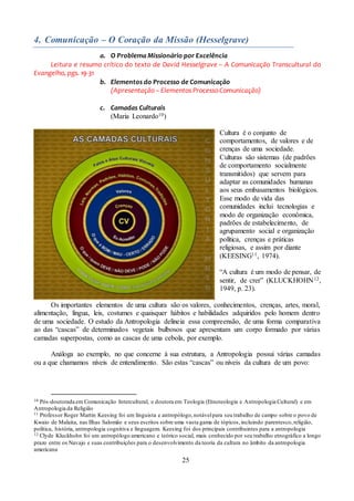 25
4. Comunicação – O Coração da Missão (Hesselgrave)
a. O Problema Missionário por Excelência
Leitura e resumo crítico do texto de David Hesselgrave – A Comunicação Transcultural do
Evangelho, pgs. 19-31
b. Elementos do Processo de Comunicação
(Apresentação – Elementos Processo Comunicação)
c. Camadas Culturais
(Maria Leonardo10)
Cultura é o conjunto de
comportamentos, de valores e de
crenças de uma sociedade.
Culturas são sistemas (de padrões
de comportamento socialmente
transmitidos) que servem para
adaptar as comunidades humanas
aos seus embasamentos biológicos.
Esse modo de vida das
comunidades inclui tecnologias e
modo de organização econômica,
padrões de estabelecimento, de
agrupamento social e organização
política, crenças e práticas
religiosas, e assim por diante
(KEESING11, 1974).
“A cultura é um modo de pensar, de
sentir, de crer” (KLUCKHOHN12,
1949, p. 23).
Os importantes elementos de uma cultura são os valores, conhecimentos, crenças, artes, moral,
alimentação, língua, leis, costumes e quaisquer hábitos e habilidades adquiridos pelo homem dentro
de uma sociedade. O estudo da Antropologia delineia essa compreensão, de uma forma comparativa
ao das “cascas” de determinados vegetais bulbosos que apresentam um corpo formado por várias
camadas superpostas, como as cascas de uma cebola, por exemplo.
Análoga ao exemplo, no que concerne à sua estrutura, a Antropologia possui várias camadas
ou a que chamamos níveis de entendimento. São estas “cascas” ou níveis da cultura de um povo:
10 Pós-doutorada em Comunicação Intercultural, e doutora em Teologia (Etnoteologia e Antropologia Cultural) e em
Antropologia da Religião
11 Professor Roger Martin Keesing foi um linguista e antropólogo,notávelpara seu trabalho de campo sobre o povo de
Kwaio de Malaita, nas Ilhas Salomão e seus escritos sobre uma vasta gama de tópicos,incluindo parentesco,religião,
política, história, antropologia cognitiva e linguagem. Keesing foi dos principais contribuintes para a antropologia
12 Clyde Kluckhohn foi um antropólogo americano e teórico social, mais conhecido por seu trabalho etnográfico a longo
prazo entre os Navajo e suas contribuições para o desenvolvimento da teoria da cultura no âmbito da antropologia
americana
 