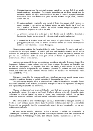 26
 O comportamento: esta é a casca mais externa, superficial, e a mais fácil de ser notada,
quando avaliamos uma cultura. É o conjunto das coisas que são feitas, daquilo que são
facilmente notadas, ou seja, é o ato de fazer de um povo, e a maneira (própria) como eles
fazem estas coisas. Esta identificação pode ser vista no modo de agir, vestir, caminhar,
comer, falar, etc.
 Os valores culturais: penetrando uma camada à dentro (ou segundo nível) veremos os
valores culturais, e estes valores são firmados sobre a sua noção daquilo que é “bom”, do
que é “benéfico”, e do que é “melhor”. Os valores culturais são para adequarem ou se
conformarem ao padrão de vida de um povo.
 As crenças: a crença é a noção que se tem daquilo que é verdadeiro. Constitui-se
basicamente daquilo que um povo vê e crê como sendo verdade fundamental.
 A cosmovisão: É a cultura como uma lente através do qual o homem vê o mundo. É a
percepção daquilo que é real. É a maneira de ver esse mundo, é o sistema de crenças que
reflete os comportamentos e valores desse povo.
No centro desta realidade das Camadas Culturais, está a Cosmovisão. É a maneira pela qual as
pessoas vêm ou percebem o mundo. A maneira pela qual elas entendem o mundo ao seu redor e
percebem sua participação e localização nele. É a compreensão pessoal da realidade ao redor e do
que elas são. Cosmovisão pode ser usada para incluir as formas de pensamento e as mais
compreensivas atitudes acerca da vida.
A cosmovisão pode dificilmente ser considerada sem alguma dimensão de tempo, alguma ideia
do passado e do futuro, evoca o conjunto emocional de um povo para demonstrar sua disposição para
ser ativo ou contemplativo, ou resignado para sentir, ele mesmo a partir do que ele vê ou para
intimamente identificar a si próprio no resto do mundo (cosmos). É a estrutura das coisas e como o
homem está ciente delas. Ela é a maneira pela qual vemos a nós mesmos e nos relacionamos com o
resto (KEESING, 1974).
Entender a cosmovisão é o ponto de partida para estabelecer uma ponte naquela cultura pessoal
e naquela mentalidade formada, a verdade transcultural do evangelho de Cristo.
A cosmovisão de um povo reflete as suas suposições, valores e entendimento a respeito da vida
e do mundo onde eles vivem. Por isso, é necessário participar da vida e das experiências de um povo
com capacidade para entender sua cosmovisão.
Quando a conhecemos bem, temos credibilidade e autoridade para apresentar o evangelho nesta
sua localização cultural. A mensagem da fé cristã é indiscutivelmente universal e destinada a todos
os homens de todas as épocas e de todas as culturas, mas os contextos culturais em que Deus
estabeleceu a verdade e a cultura onde esta verdade está sendo comunicada são bem distintos.
Daí a necessidade de uma contextualização, ou seja, a de apresentar a mensagem ajustável ao
“ponto de vista”, contexto e estilo cultural local. O conteúdo contextualizado deve ser acompanhado
de um estilo de transmissão também contextualizado, através de uma comunicação, por sua vez,
também contextualizada.
O povo precisa entender, visualizar, aceitar e encarnar a verdade ora comunicada. A
Comunicação Transcultural vem, pois, a ser, uma comunicação contextualizada onde é necessário ter
os conhecimentos da Antropologia Cultural para entender a cultura e a cosmovisão de um povo.
 