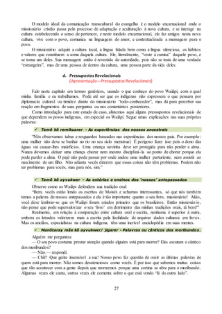 27
O modelo ideal da comunicação transcultural do evangelho é o modelo encarnacional onde o
missionário cristão passa pelo processo de adaptação e aculturação à nova cultura, e se interage na
cultura estabelecendo o senso de pertencer, e neste modelo encarnacional, ele faz amigos nesta nova
cultura, vive com o povo, comunica na linguagem do amor, e contextualizada a mensagem para o
povo.
O missionário adquiri a cultura local, a língua falada bem como a língua silenciosa, os hábitos
e valores que constituem a soma daquela cultura. Ele, literalmente, “veste a camisa” daquele povo, e
se torna um deles. Sua mensagem então é revestida de autoridade, pois não se trata de uma verdade
“estrangeira”, mas de uma pessoa de dentro da cultura, uma pessoa parte da vida deles.
d. Pressupostos Revelacionais
(Apresentação – Pressupostos Revelacionais)
Falo neste capítulo em termos genéricos, usando o que conheço do povo Waiãpi, com o qual
minha família e eu trabalhamos. Pode até ser que os indígenas não expressem o que pensam por
diplomacia cultural ou timidez diante do missionário “todo-conhecedor”, mas dá para perceber sua
reação em fragmentos de suas perguntas ou nos comentários posteriores.
Como introdução para este estudo de caso, alistemos aqui alguns pressupostos revelacionais de
que dependem os povos indígenas, em especial os Waiãpi. Segue umas explicações nas suas próprias
palavras:
 Tamõ kõ remikuarer - As experiências dos nossos ancestrais
“Nós observamos tabus e resguardos baseados nas experiências dos nossos pais. Por exemplo:
uma mulher não deve se banhar no rio no seu siclo menstrual. É perigoso fazer isso pois o dono das
águas vai causar-lhes malefícios. Uma criança novinha deve ser protegida para não perder a alma.
Nunca devemos deixar uma criança chorar nem mesmo discipliná-la ao ponto de chorar porque ela
pode perder a alma. O pajé não pode passar por onde andou uma mulher parturiente, nem assistir ao
nascimento de um filho. Não adianta vocês dizerem que essas coisas não têm problemas. Podem não
ter problemas para vocês, mas para nós, sim.”
 Tamõ kõ ayvukwer – As estórias e ensinos dos ‘nossos’ antepassados
Observe como os Waiãpi defendem sua tradição oral:
“Bem, vocês estão lendo os escritos de Moisés e achamos interessantes, só que nós também
temos a palavra de nossos antepassados e ela é tão importante quanto o seu livro, missionário! Aliás,
você deve lembrar-se que os Waiãpi foram criados primeiro que os brasileiros. Então missionário,
não pense que pode supervalorizar o seu ‘livro’ em detrimento das minhas tradições orais, tá bem?”
Realmente, em relação à comparação entre cultura oral e escrita, nenhuma é superior à outra,
embora os letrados valorizem mais a escrita pela facilidade de arquivar dados culturais em livros.
Mas os anciãos, especialistas na cultura indígena, têm uma incrível enciclopédia em suas mentes.
 Manõtaray mãe kõ ayvukwer/ jigarer - Palavras ou cânticos dos moribundos.
Alguém me perguntou:
— O seu povo costuma prestar atenção quando alguém está para morrer? Eles escutam o cântico
dos moribundos?
— Não.— respondi.
— Chii!! Que gente insensível a sua! Nosso povo faz questão de ouvir as últimas palavras de
quem está para morrer. Não somos desatenciosos como vocês. É por isso que sabemos muitas coisas
que vão acontecer com a gente depois que morrermos porque uma cortina se abre para o moribundo.
Algumas vezes ele canta, outras vezes ele comenta sobre o que está vendo “lá do outro lado”.
 