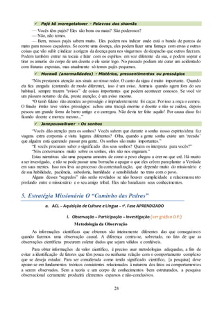 28
 Pajé kõ moregetakwer - Palavras dos shamãs
— Vocês têm pajés? Eles são bons ou maus? São poderosos?
— Não, não temos.
— Bem, nossos pajés sabem muito. Eles podem nos indicar onde está o bando de porcos do
mato para nossos caçadores. Se ocorre uma doença, eles podem fazer uma fumaça com ervas e outras
coisas que vão subir e indicar a origem da doença para nos vingarmos do despacho que outros fizeram.
Podem também entrar na tocaia e falar com os espíritos em voz diferente da sua, e podem soprar e
tirar os amurús do corpo de um doente e ele sarar logo. No passado podiam até curar um acidentado
com fraturas expostas, mas atualmente só temos pajés pequenos.
 Morawã (anormalidades) - Mistérios, pressentimentos ou presságios
“Nós prestamos atenção aos sinais ao nosso redor. O canto da sigau é muito importante. Quando
ela fica zangada (cantando de modo diferente), isso é um aviso. Animais quando agem fora do seu
habitual, sempre trazem “avisos” de coisas importantes que podem acontecer conosco. Se você vir
um pássaro noturno de dia, preste atenção; é um aviso mesmo.
“O tamõ fulano não atendeu ao presságio e imprudentemente foi caçar. Por isso a onça o comeu.
O finado irmão teve vários presságios: achou uma tracajá enorme e doente e não se cuidou, depois
pescou um grande forno de barro antigo e o carregou. Não devia ter feito aquilo! Por causa disso foi
ficando doente e morreu mesmo...”
 Janepouwaikwer - Os sonhos
“Vocês dão atenção para os sonhos? Vocês sabem que durante o sonho nosso espírito/alma faz
viagens extra corporais e visita lugares diferentes? Olha, quando a gente sonha existe um ‘recado’
que alguém está querendo passar pra gente. Os sonhos são muito importantes.”
“E vocês procuram saber o significado dos seus sonhos? Quem os interpreta para vocês?”
“Nós conversamos muito sobre os sonhos, eles não nos enganam.”
Estas narrativas são uma pequena amostra de como o povo chegou a crer no que crê. Há muito
a ser investigado, e não se pode passar uma borracha e apagar o que eles crêem para plantar a Verdade
em suas mentes. Isso nos leva ao processo da contextualização, que depende muito do missionário e
de sua habilidade, paciência, sabedoria, humildade e sensibilidade no trato com o povo.
Alguns desses “segredos” não serão revelados se não houver cumplicidade e relacionamento
profundo entre o missionário e o seu amigo tribal. Eles não banalizam seus conhecimentos.
5. Estratégia Missionária O “Caminho das Pedras”
a. ACL – Aquisição de Cultura e Língua – 1ª. Fase APRENDIZADO
i. Observação – Participação – Investigação (ver gráfico O.P.)
Metodologia da Observação
As informações científicas que obtemos são inteiramente diferentes das que conseguimos
quando fazemos uma observação causal. A diferença centra-se, sobretudo, no fato de que as
observações científicas procuram coletar dados que sejam válidos e confiáveis.
Para obter informações de valor científico, é preciso usar metodologias adequadas, a fim de
evitar a identificação de fatores que têm pouca ou nenhuma relação com o comportamento complexo
que se deseja estudar. Para ser considerada como tendo significado científico, [a pesquisa] deve
apoiar-se em fundamentos teóricos consistentes relacionados à natureza dos fatos ou comportamentos
a serem observados. Sem a teoria e um corpo de conhecimentos bem estruturados, a pesquisa
observacional certamente produzirá elementos esparsos e não-conclusivos.
 