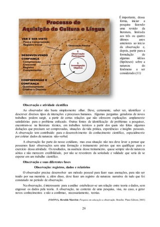 29
É importante, dessa
forma, iniciar a
pesquisa fazendo
uma revisão da
literatura, limitada
aos três ou quatro
últimos anos
anteriores ao início
da observação e,
depois, partir para a
formulação de
algumas idéias
(hipóteses) sobre a
natureza do
fenômeno a ser
considerado.(11)
Observação e atividade científica
Ao observador não basta simplesmente olhar. Deve, certamente, saber ver, identificar e
descrever diversos tipos de interações e processos humanos. Algumas perguntas geradoras de novos
trabalhos podem surgir, a partir de certas relações que não oferecem explicações amplamente
satisfatórias para o problema enfocado. Outras fontes de identificação de problemas a pesquisar,
encontram-se na literatura técnica, em trabalhos teóricos a partir dos quais são feitas algumas
deduções que precisam ser comprovadas, situações da vida prática, experiências e insights pessoais.
A observação tem contribuído para o desenvolvimento do conhecimento científico, especialmente
por coletar dados de natureza não-verbal.
A observação faz parte do nosso cotidiano, mas essa situação não nos deve levar a pensar que
possamos fazer observações sem uma formação e treinamento prévios que nos qualifique para o
exercício dessa atividade. Os resultados, na ausência desse treinamento, quase sempre são de natureza
aótica e não merecem credibilidade, por não se revestirem da seriedade e validade que seria de se
esperar em um trabalho científico.
Observação e suas diferentes fases
Observação: registros, dados e relatórios
O observador precisa desenvolver um método pessoal para fazer suas anotações, para não ser
traído por sua memória e, além disso, deve fazer um registro de natureza narrativa de tudo que foi
constatado no período de observação.
Na observação, é interessante para a análise estabelecer-se um relação entre teoria e dados, sem
engessar os dados pela teoria. A observação, no contexto de uma pesquisa, visa, no caso, a gerar
novos conhecimentos e não a confirmar, necessariamente, teorias.
(VIANNA, Heraldo Marelim. Pesquisa em educação:a observação. Brasília: Plano Editora, 2003)
 
