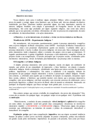 3
Introdução
OBJETIVO DO CURSO
Nosso objetivo neste curso é reafirmar alguns princípios bíblicos sobre a evangelização dos
povos do mundo e corrigir alguns erros históricos que, de forma sutil, têm nos afastado do objetivo
estabelecido por Deus. Queremos também apresentar alguns dos mais importantes aspectos do
universo indígena brasileiro com relação à apresentação do Evangelho através de uma lente
antropológica, não como algo produzido por algum segmento religioso, mas como uma ciência
aplicada que se nos apresenta com ideias e ferramentas de valor no processo de compreensão do outro
em ambientes de interculturalidade e de ações missionárias.
A PRESENÇA E AÇÃO MISSIONÁRIA EVANGÉLICA ENTRE OS POVOS INDÍGENAS DO BRASIL
Manifesto da AMTB – Departamento Indígena *
Há, normalmente, três recorrentes questionamentos quanto à presença missionária evangélica
entre os povos indígenas do Brasil e desejamos, como AMTB – Associação de Missões Transculturais
Brasileiras -, tratar e nos posicionar objetivamente quanto aos mesmos. A primeira infere que a
presença missionária é nociva à cultura dos povos indígenas em nosso país. Que a mensagem levada
pelos missionários tende a degenerar cultura e costumes dos grupos com os quais se relacionam. O
segundo questionamento é quanto à legalidade da presença e ação missionária evangélica à frente de
projetos sociais e na evangelização. O terceiro pressupõe que os projetos sociais, coordenados pelos
movimentos missionários, sirvam de fachada para fundamentar sua presença entre os mesmos.
O Evangelho e a Cultura Indígena
A simples presença missionária entre povos indígenas suscita em alguns um sentimento de
rejeição, que advém de um emaranhado de impressões e fatos históricos em relação à atuação
missionária indígena desde a colonização, relembrando uma Igreja que estava a serviço dos interesses
políticos, imperialistas e colonizadores. Em outros, o sentimento é de suspeição, debaixo do
pressuposto de que qualquer atuação missionária é nociva à preservação cultural indígena. Perante
este contexto, e, sobretudo para aqueles que se embutem de rejeição ou suspeição, desejamos expor
fatos sociais, culturais e históricos que poderão mostrar com clareza que a presença missionária
evangélica entre povos indígenas está hoje associada a um crescente processo de colaboração com a
preservação linguística e cultural dos povos do Brasil, além de mostrar-se ativamente interessada em
participar do despertar indígena que busca seu lugar neste grande país. (Continue lendo em ...
http://www.indigena.org.br/v1/index.php?option=com_content&view=article&id=36:manifestoamtb&catid=2:publicac
oes&Itemid=4)
Mas existem perigos que cercam o trabalho de evangelização dos povos não alcançados? Sim,
e esses são os mesmos em qualquer lugar, em qualquer tempo ou em qualquer nível. O problema está
na motivação:
“Historicamente, a ausência de uma comunicação viável, inteligível e aplicável do evangelho
em outra cultura ou segmento social tem gerado duas consequências desastrosas no movimento
missionário mundial: o SINCRETISMO e o NOMINALISMO religioso. Observemos alguns dos perigos
essenciais que enfrentaremos ao tratarmos do assunto e prática da comunicação intercultural e
transcultural do evangelho.
O primeiro perigo, que é uma evangelização impositiva, tem sua origem na natural tendência
humana de aplicar a outros povos sua forma adquirida de pensar e interpretar, prática esta realizada
em grande escala pelos movimentos imperialistas do passado e do presente, bem como por forças
 