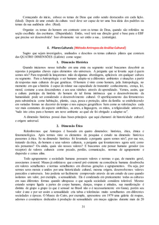 31
Começando do início, esboce os temas de Deus que estão sendo destacados em cada lição.
(Ideal). Depois de ume estudo da cultura você deve ser capaz de ter uma boa ideia dos padrões ou
temas da sua audiência alvo. (Real).
Organize os temas do homem em contraste com os temas de Deus, quando são referidos na
seção escolhida das escrituras. (Disparidade). Então, você terá sua direção geral e base para o EBF
que precisa ser desenvolvida! Isso obviamente vai ser então a sua... (estratégia).
ii. Pilares Culturais (Método Antropos de Análise Cultural)
Sugiro que sejam investigados, analisados e descritos os temas culturais pilares que constam
das QUATRO DIMENSÕES (Lidório) como segue:
1. Dimensão Histórica
Quando iniciamos nosso trabalho em uma etnia ou segmento social buscamos descobrir as
repostas à perguntas chaves cujos elementos são universais. A pergunta que se levanta aqui é quem
somos nós? Para respondê-la lançaremos mão de algumas abordagens, aplicáveis em qualquer cultura
ou segmento. Para a Antropologia o ser humano adapta-se a diferentes ambientes e situações a partir
de respostas mais culturais do que genéticas. O homem é visto como homem, pela Antropologia, no
momento em que a história é capaz de relatar sua capacidade de transmitir conhecimento, crença, lei,
moral, costume a seus descendentes e aos seus vizinhos através do aprendizado. Vemos, assim, que
a cultura participa da história do homem de tal forma intrínseca que o desenvolvimento da
humanidade pode ser considerado o desenvolvimento cultural. O aperfeiçoamento das ferramentas
para subsistência como habitação, plantio, caça, pesca e proteção, além da família se estabelecendo
em variadas formas no decorrer do tempo e nos espaços geográficos bem como as valorizações cada
vez mais constantes do aspecto simbólico, as artes, a linguagem, os mitos, a religiosidade universal,
“tudo isto criou para o homem um novo ambiente ao qual ele foi obrigado a adaptar-se”.
A dimensão histórica possui duas bases principais que aqui chamarei de historicidade cultural
e origem universal.
2. Dimensão Ética
Relembremos que Antropos é baseado em quatro dimensões: histórica, ética, étnica e
fenomenológica. Após termos visto os elementos de pesquisa e estudo na dimensão histórica
passemos à ética. Se na dimensão histórica foi levantada a pergunta quem somos nós?, por sua vez,
tratando da ética, do homem e seus valores culturais, a pergunta que levantaremos agora será: como
nós pensamos? Ou ainda, quais são nossos valores? E buscamos este pensar humano gerador (ou
receptor) de valores culturais como pecado, perdão, comunicação, normas de agrupamento e
dispersão e coisas afins.
Todo agrupamento e sociedade humana possuem valores e normas o que, de maneira geral,
associamos à moral. Mauss já enfatizava que a moral pré-existente na consciência humana desabrocha
em valores semelhantes e normas semelhantes em diversas gerações e agrupamentos. Ou seja, por
sermos seres morais e unidos por uma historicidade cultural, mesma origem, desenvolvemos valores
parecidos e universais. Isto poderia ser facilmente comprovado através de um estudo de caso quando
isolamos um valor, por exemplo, a sensualidade. Ela é condenada em praticamente todas as culturas
em suas diferentes formas quando ultrapassa o que aquela sociedade considera tolerável. Mesmo
estando sempre ligada a partes do corpo humano, danças, roupas e atitudes, sua manifestação é
distinta de grupo a grupo (o que é sensual no Brasil não o é necessariamente em Gana), porém seu
valor é uno e por ser assim a sensualidade cria tabus e tolerâncias muito semelhantes em diferentes
sociedades e épocas. O Museu do Cairo, por exemplo, apresentou em 1979 uma galeria de roupas,
adornos e cosméticos dedicados à produção de sensualidade em moças egípcias durante mais de 20
 