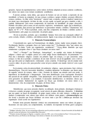 32
gerações. Apesar de experimentarmos certos valores de forma adaptada ao nosso contexto e ambiente,
tais valores nos unem e nos tornam socialmente semelhantes.
É preciso pontuar, nesta altura, que apesar do homem ser um ser moral, a expressão de sua
moralidade se baseia na conjuntura de suas crenças e práticas e grupos distintos possuem diferentes
crenças e práticas. Ao falar sobre “totemismo” exporei mais a respeito, porém é saudável mantermos
em mente que a investigação da fonte da vida, ou seja, aquilo ou aquele que gera e mantém a vida, é
capítulo fundamental para nossa compreensão da expressão de moralidade do grupo observado.
Partindo dos efeitos para a causa, em um exercício regressivo, normalmente sugiro que se identifique,
no grupo estudado, duas pessoas que simbolizam ou apresentam virtudes e defeitos. Chamaremos tais
figuras de “X” e “Y”. Pode-se produzir, assim, uma lista comparativa de virtudes e defeitos aceitos e
experimentados pelo grupo na cosmovisão do próprio grupo.
Há de se perceber, portanto, que a moralidade humana bem como sua concepção cultural de
certo e errado, virtudes e defeitos, está intrinsecamente ligada à sua crença em relação à fonte da vida
3. Dimensão Fenomenológica
Concentrando-nos agora na Fenomenologia da religião, iremos mudar nossa pergunta chave.
Na dimensão histórica a pergunta chave era “quem somos nós? ” Na dimensão ética “que valores nos
definem? ” Na étnica “como nos organizamos socialmente? ” Nessa última dimensão que aqui
estudaremos a pergunta chave é “que forças dominam em nosso meio? ”
Tolra13 e Warnier14 em “Etnologia, Antropologia”, no capítulo sete, tratam do fenômeno
religioso e dizem que “a religião parece ser a mais antiga dessas manifestações do pensamento”71.
Para eles o fenômeno religioso consiste em primeiro lugar em crenças, e o que caracteriza estas
crenças é o fato de se postular a existência de um meio invisível em pé de igualdade com o visível,
mas que não pode ser simplesmente evidenciado como a matéria. O missiólogo terá de estudar todo
o acervo mítico do povo alvo para perceber como tal povo entende este mundo invisível com o qual
convive.
Se já estamos certos da universalidade do sentimento religioso, agora precisamos fazer a leitura
fenomenológica. Para tal é necessário identificar e também interpretar os elementos que fazem parte
do sagrado, através de crenças, mitos e ritos. Gostaria de chamar sua atenção para este ponto. A
importância de identificação e interpretação. Uma mera identificação (com consequente descrição)
não passará de um capítulo etnográfico. Uma interpretação sem a devida identificação incorrerá em
erros grosseiros do elemento a ser estudado. É necessário identificarmos os elementos chaves que
compõe a estrutura fundamental do sagrado (as forças que dominam em nosso meio) e as
interpretarmos à luz da compreensão do grupo, de forma êmica.
4. Dimensão Étnica
Relembremos que nosso presente objetivo na utilização desta primeira abordagem (Antropos)
é observar e estudar um grupo ou segmento social através de quatro diferentes dimensões. A histórica
que nos guiará na busca da identidade do grupo (quem somos, de onde viemos), a ética que nos
ajudará a compreender seus valores (que valores nos definem como grupo), a fenomenológica que
nos levará a perceber que forças dominam em nosso meio e por fim a étnica que abordará sua
organização social (como nos organizamos)
Portanto nesta presente dimensão (étnica) nos concentraremos menos nos valores do grupo e
focaremos em suas ações, seu comportamento, na tentativa de responder de forma geral à pergunta
13 Philippe Laburthe-Tolra, foi um antropólogo africanista que foi professoremérito e decano honorário da faculdade de
ciências sociais da Sorbonne, Universidade René Descartes.
14 Warnier ensinou Etnologia na Nigéria e camarões antes em 1985, com a Universidade de Paris V (Université Paris
René Descartes), um Professor de Etnologia. Está dentre os Grandes da escola da França.
 