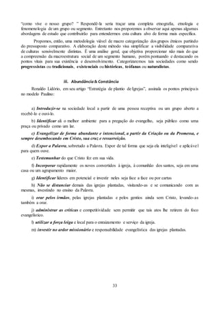 33
“como vive o nosso grupo? ” Respondê-la seria traçar uma completa etnografia, etnologia e
fenomenologia de um grupo ou segmento. Entretanto nos proporemos a observar aqui apenas algumas
abordagens de estudo que contribuirão para entendermos esta cultura alvo de forma mais específica.
Propomos, então, uma metodologia viável de macro categorização dos grupos étnicos partindo
do pressuposto comparativo. A elaboração deste método visa simplificar a visibilidade comparativa
de culturas sensivelmente distintas. É uma análise geral, que objetiva proporcionar não mais do que
a compreensão da macroestrutura social de um segmento humano, porém pontuando e destacando os
pontos vitais para sua existência e desenvolvimento. Categorizaremos tais sociedades como sendo
progressistas ou tradicionais, existenciais ou históricas, teófanas ou naturalistas.
iii. Abundância & Constância
Ronaldo Lidório, em seu artigo “Estratégia de plantio de Igrejas”, assinala os pontos principais
no modelo Paulino:
a) Introduzir-se na sociedade local a partir de uma pessoa receptiva ou um grupo aberto a
recebê-lo e ouvi-lo.
b) Identificar ali o melhor ambiente para a pregação do evangelho, seja público como uma
praça ou privado como um lar.
c) Evangelizar de forma abundante e intencional, a partir da Criação ou da Promessa, e
sempre desembocando em Cristo, sua cruz e ressurreição.
d) Expor a Palavra, sobretudo a Palavra. Expor de tal forma que seja ela inteligível e aplicável
para quem ouve.
e) Testemunhar do que Cristo fez em sua vida.
f) Incorporar rapidamente os novos convertidos à igreja, à comunhão dos santos, seja em uma
casa ou um agrupamento maior.
g) Identificar líderes em potencial e investir neles seja face a face ou por cartas
h) Não se distanciar demais das igrejas plantadas, visitando-as e se comunicando com as
mesmas, investindo no ensino da Palavra.
i) orar pelos irmãos, pelas igrejas plantadas e pelos gentios ainda sem Cristo, levando-as
também a orar.
j) administrar as críticas e competitividade sem permitir que tais atos lhe retirem do foco
evangelístico.
l) utilizar a força leiga e local para o enraizamento e serviço da igreja.
m) investir no ardor missionário e responsabilidade evangelística das igrejas plantadas.
 